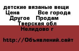 детские вязаные вещи › Цена ­ 500 - Все города Другое » Продам   . Тверская обл.,Нелидово г.